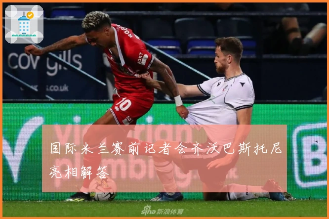 国际米兰赛前记者会齐沃巴斯托尼亮相解答