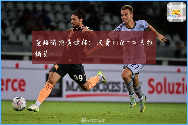 董路暗指黄健翔：谈青训的-口头推销员-