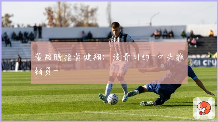 董路暗指黄健翔：谈青训的-口头推销员-