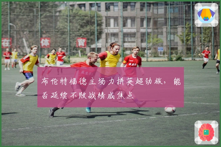 布伦特福德主场力拼英超劲旅，能否延续不败战绩成焦点