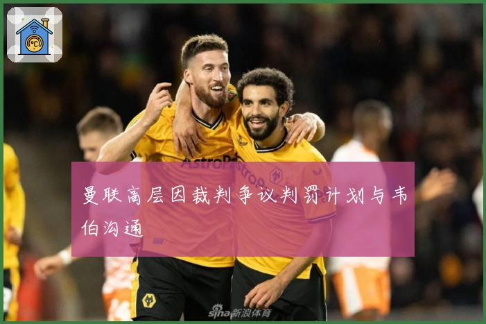 曼联高层因裁判争议判罚计划与韦伯沟通