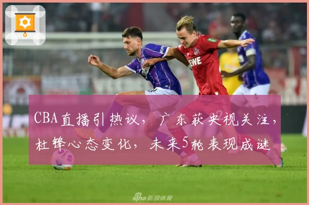 CBA直播引热议，广东获央视关注，杜锋心态变化，未来5轮表现成谜
