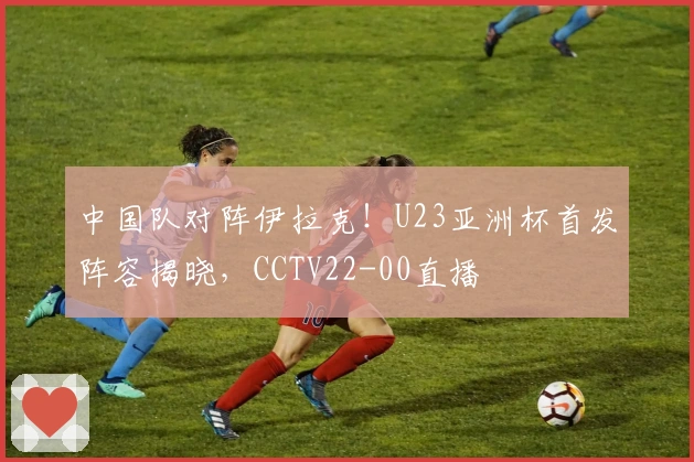 中国队对阵伊拉克！U23亚洲杯首发阵容揭晓，CCTV22-00直播