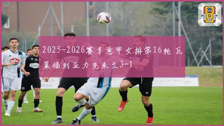 2025-2026赛季意甲女排第16轮 瓦莱福利亚力克米兰3-1